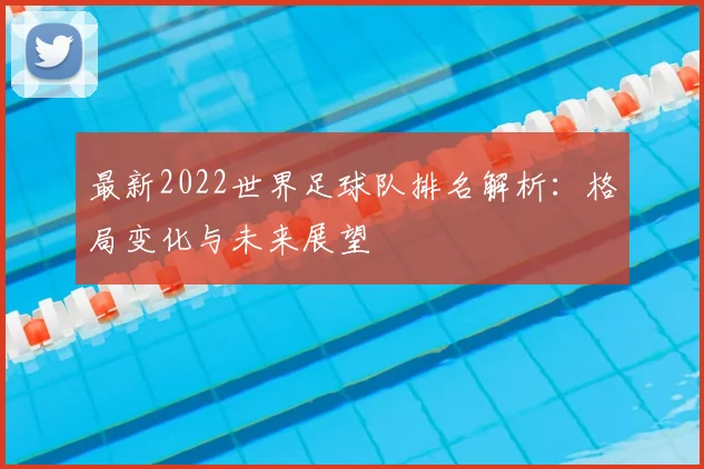 最新2022世界足球队排名解析：格局变化与未来展望
