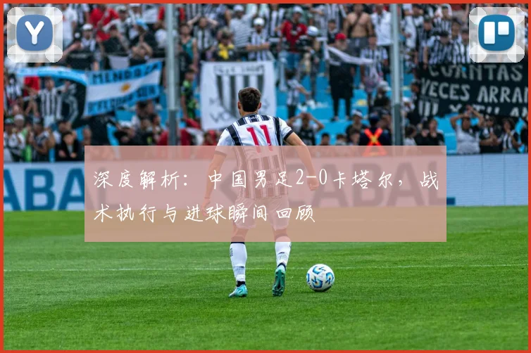 深度解析：中国男足2-0卡塔尔，战术执行与进球瞬间回顾