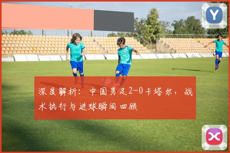 深度解析:中国男足2-0卡塔尔,战术执行与进球瞬间回顾