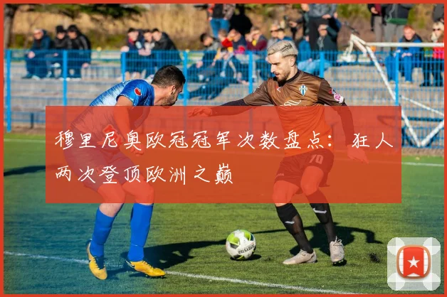 穆里尼奥欧冠冠军次数盘点：狂人两次登顶欧洲之巅