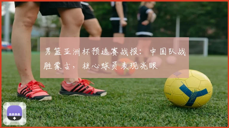 男篮亚洲杯预选赛战报：中国队战胜蒙古，核心球员表现亮眼