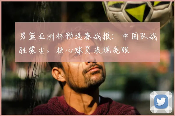 男篮亚洲杯预选赛战报：中国队战胜蒙古，核心球员表现亮眼
