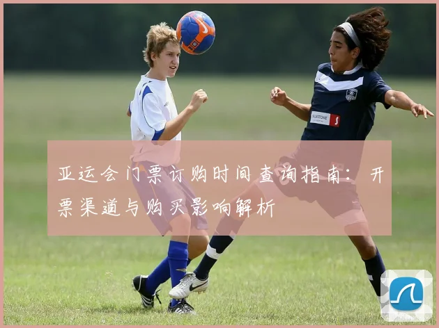 亚运会门票订购时间查询指南：开票渠道与购买影响解析