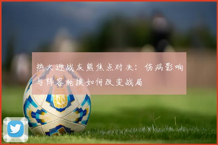 热火迎战灰熊焦点对决：伤病影响与阵容轮换如何改变战局