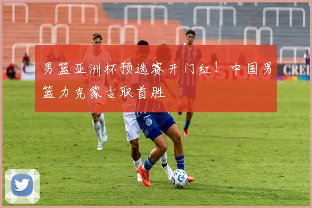 男篮亚洲杯预选赛开门红！中国男篮力克蒙古取首胜