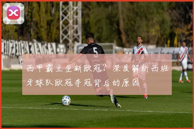 西甲霸主垄断欧冠?深度解析西班牙球队欧冠夺冠背后的原因