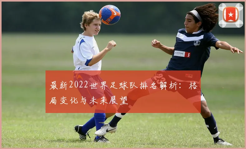 最新2022世界足球队排名解析：格局变化与未来展望