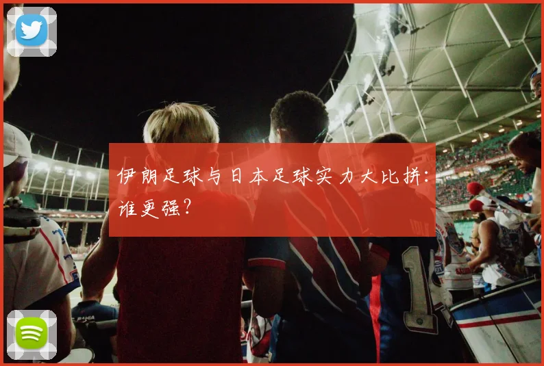伊朗足球与日本足球实力大比拼：谁更强？