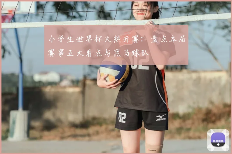 小学生世界杯火热开赛：盘点本届赛事五大看点与黑马球队