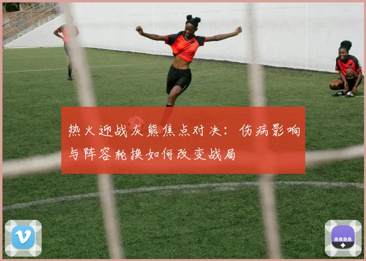 热火迎战灰熊焦点对决：伤病影响与阵容轮换如何改变战局