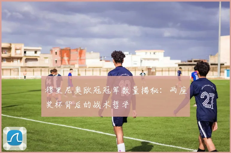 穆里尼奥欧冠冠军数量揭秘：两座奖杯背后的战术哲学