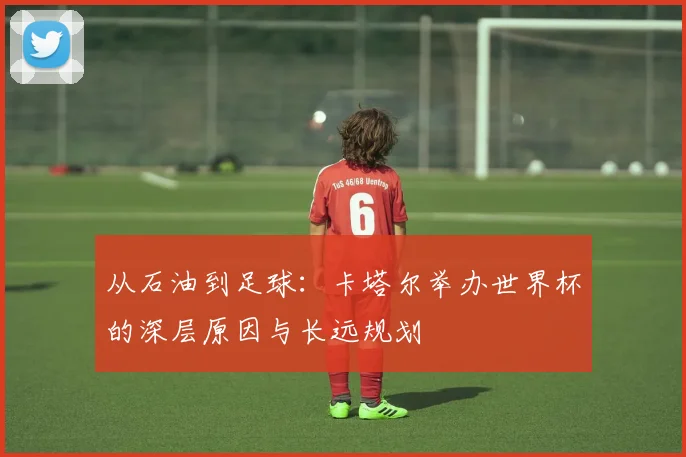 从石油到足球：卡塔尔举办世界杯的深层原因与长远规划