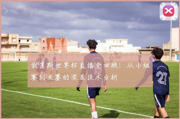 俄罗斯世界杯直播全回顾：从小组赛到决赛的深度技术分析