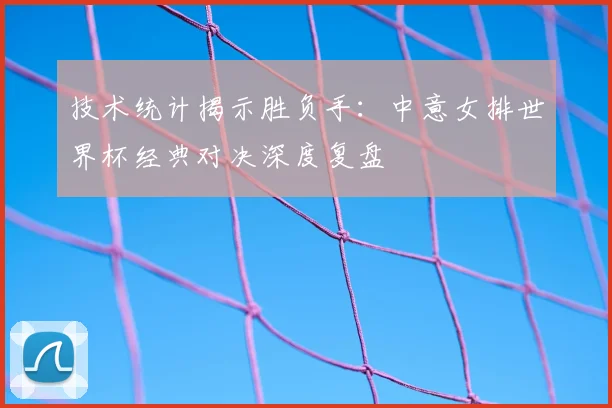 技术统计揭示胜负手：中意女排世界杯经典对决深度复盘