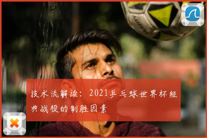 技术流解读：2021乒乓球世界杯经典战役的制胜因素