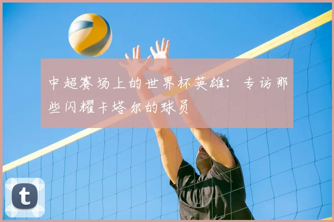 中超赛场上的世界杯英雄：专访那些闪耀卡塔尔的球员