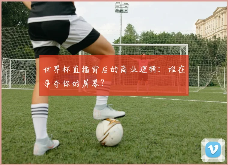 世界杯直播背后的商业逻辑：谁在争夺你的屏幕？
