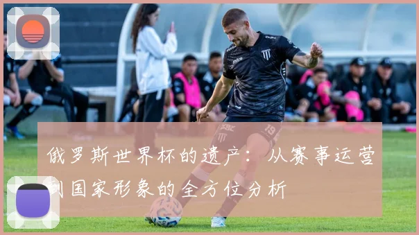 俄罗斯世界杯的遗产：从赛事运营到国家形象的全方位分析