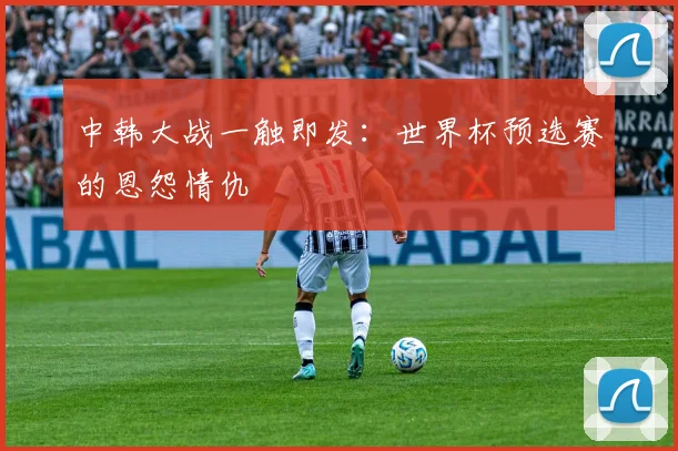 中韩大战一触即发：世界杯预选赛的恩怨情仇