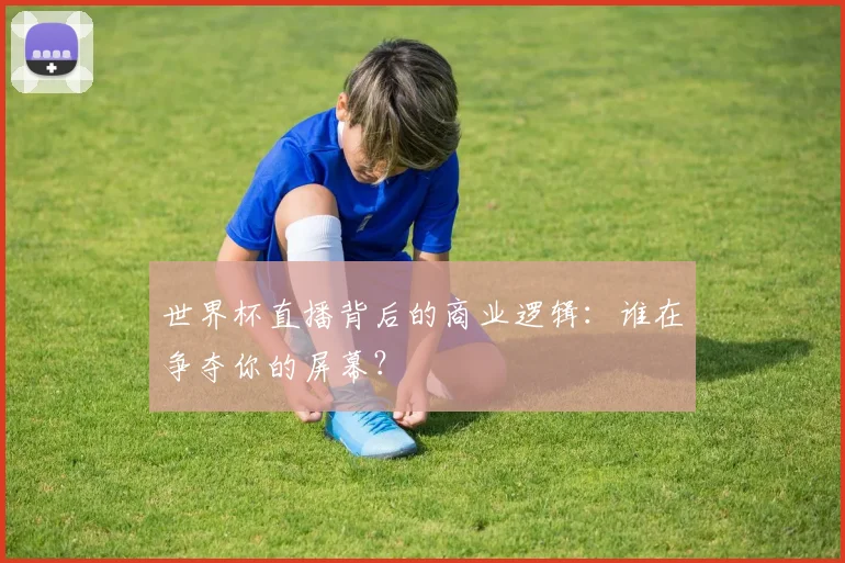 世界杯直播背后的商业逻辑：谁在争夺你的屏幕？