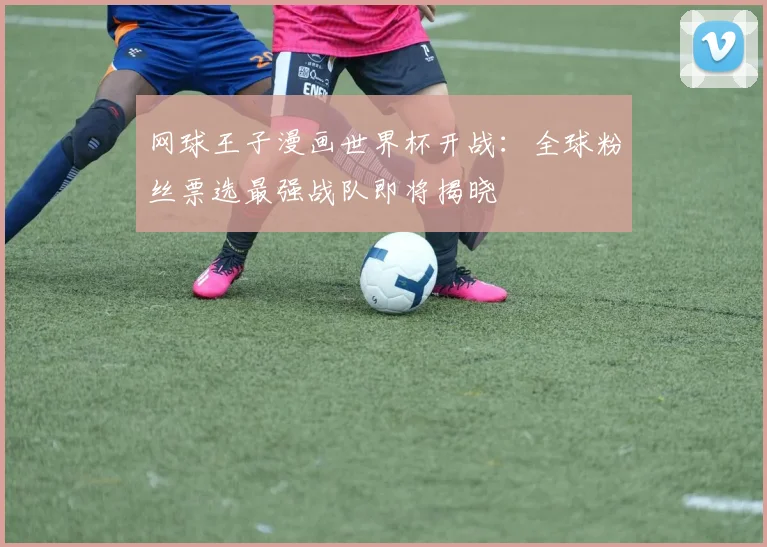 网球王子漫画世界杯开战：全球粉丝票选最强战队即将揭晓