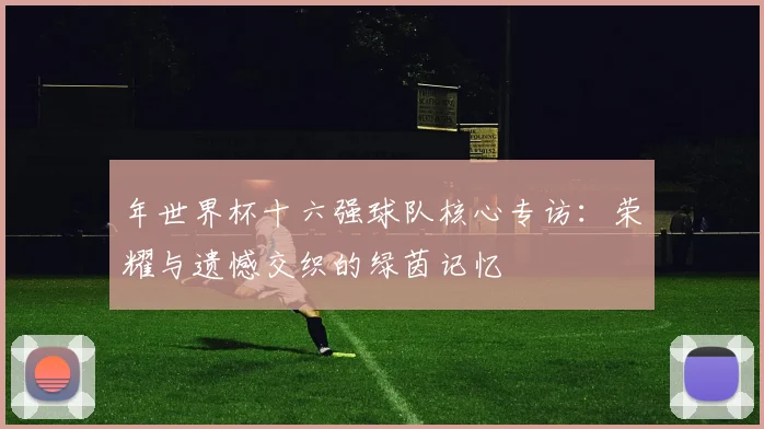 年世界杯十六强球队核心专访：荣耀与遗憾交织的绿茵记忆