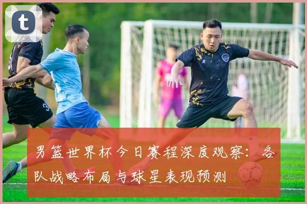 男篮世界杯今日赛程深度观察：各队战略布局与球星表现预测