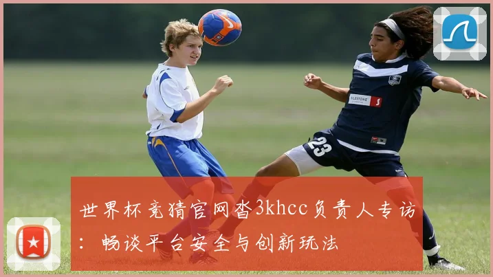 世界杯竞猜官网沓3khcc负责人专访：畅谈平台安全与创新玩法