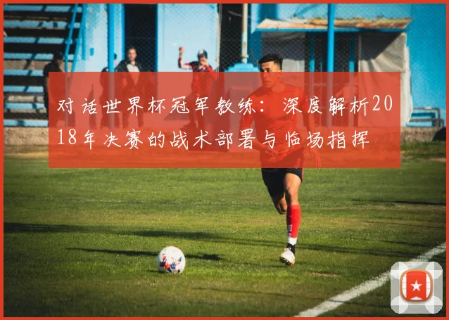 对话世界杯冠军教练：深度解析2018年决赛的战术部署与临场指挥